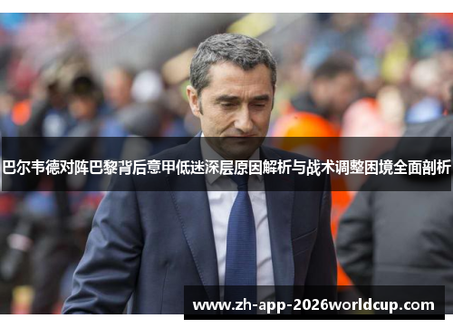 巴尔韦德对阵巴黎背后意甲低迷深层原因解析与战术调整困境全面剖析